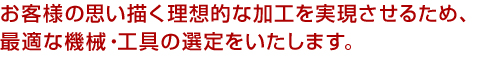 お客様の思い描く理想的な加工を実現させるため、最適な機械・工具の選定をいたします。