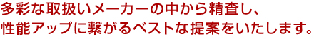 多彩な取扱いメーカーの中から精査し、性能アップに繋がるベストな提案をいたします。